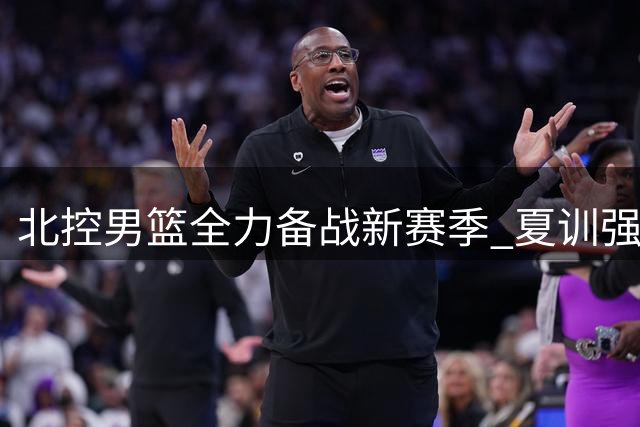 北控男篮全力备战新赛季 夏训强度引关注